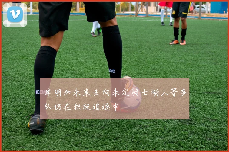 库明加未来去向未定骑士湖人等多队仍在积极追逐中