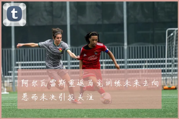 阿尔瓦雷斯重返马竞训练未来去向悬而未决引发关注