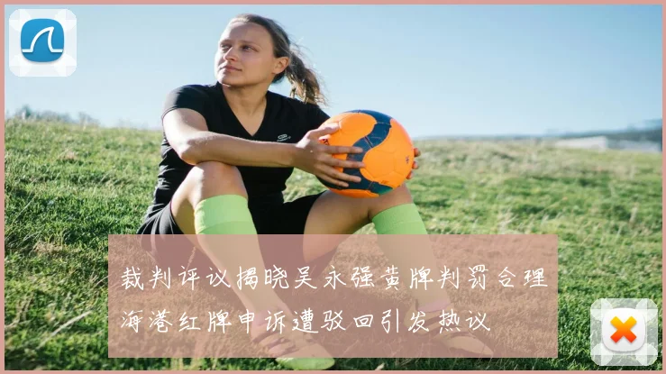 裁判评议揭晓吴永强黄牌判罚合理海港红牌申诉遭驳回引发热议