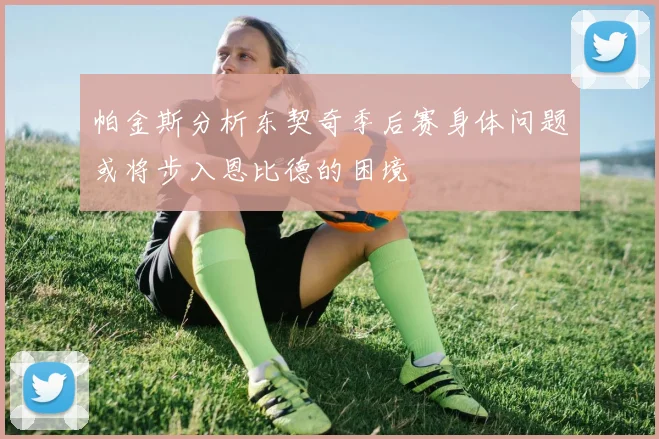 帕金斯分析东契奇季后赛身体问题或将步入恩比德的困境