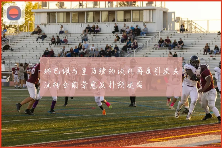 姆巴佩与皇马续约谈判再度引发关注转会前景愈发扑朔迷离