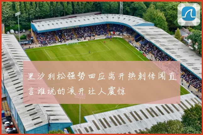 里沙利松强势回应离开热刺传闻直言谁说的滚开让人震惊
