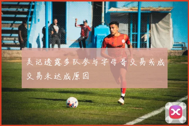 美记透露多队参与字母哥交易或成交易未达成原因