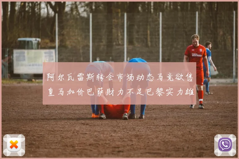 阿尔瓦雷斯转会市场动态马竞欲售皇马加价巴萨财力不足巴黎实力雄厚