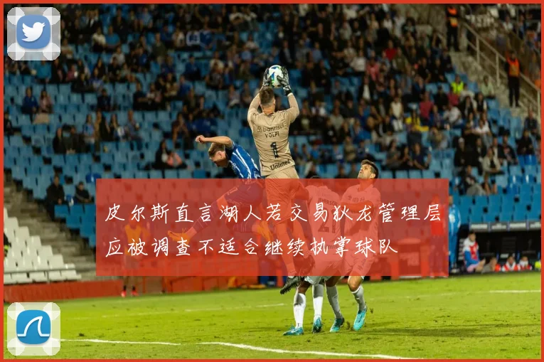 皮尔斯直言湖人若交易狄龙管理层应被调查不适合继续执掌球队