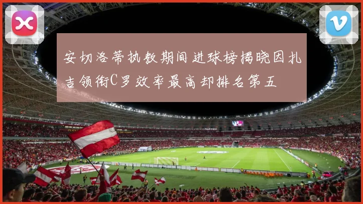 安切洛蒂执教期间进球榜揭晓因扎吉领衔C罗效率最高却排名第五