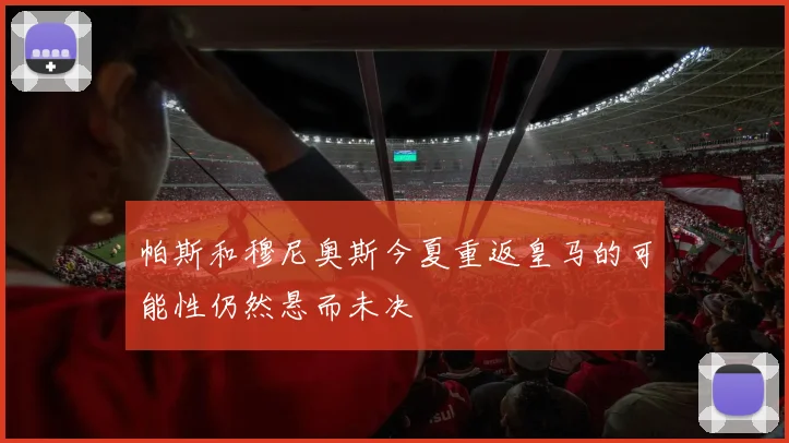 帕斯和穆尼奥斯今夏重返皇马的可能性仍然悬而未决