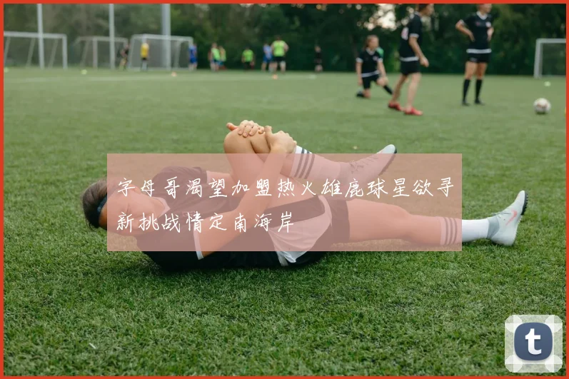 字母哥渴望加盟热火雄鹿球星欲寻新挑战情定南海岸
