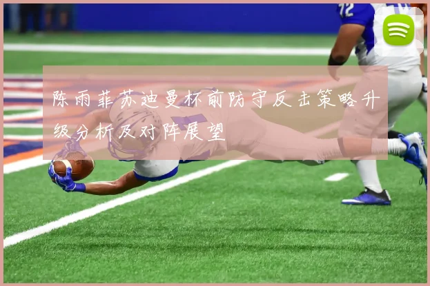 陈雨菲苏迪曼杯前防守反击策略升级分析及对阵展望