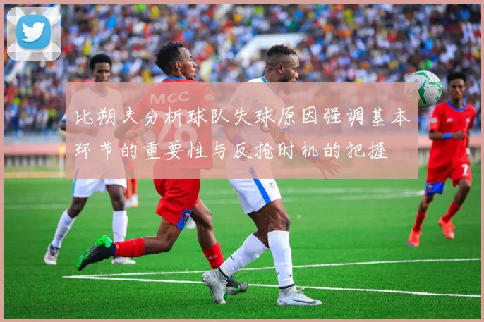 比朔夫分析球队失球原因强调基本环节的重要性与反抢时机的把握