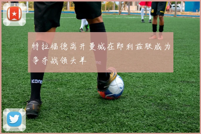 特拉福德离开曼城在即利兹联成为争夺战领头羊