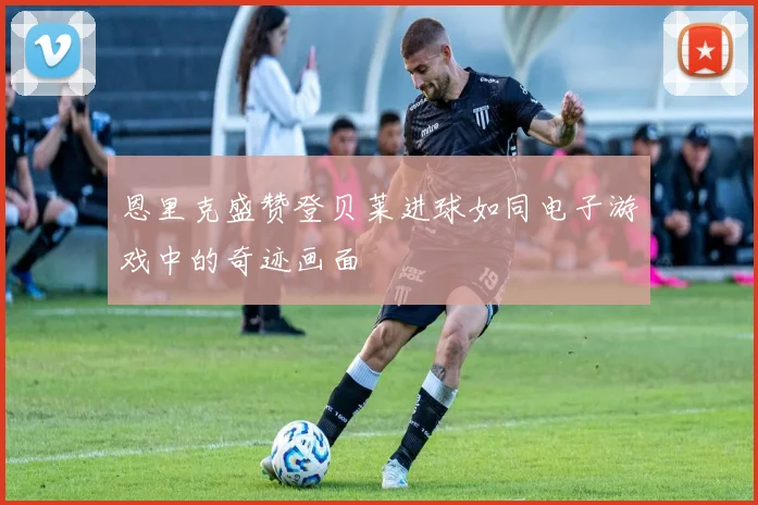 恩里克盛赞登贝莱进球如同电子游戏中的奇迹画面
