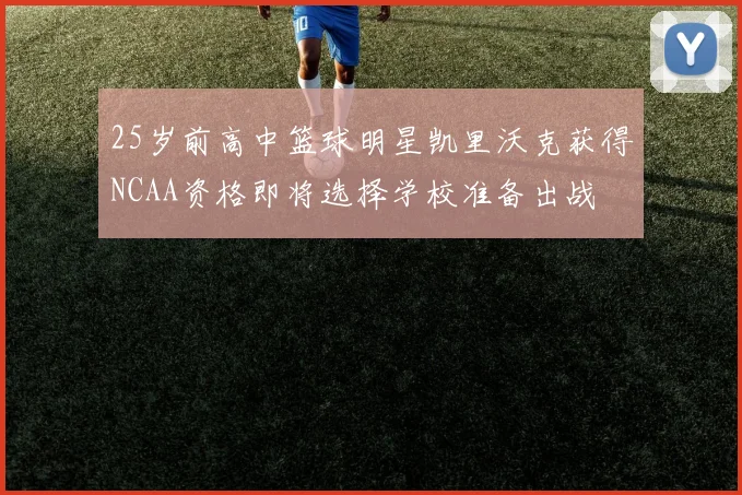 25岁前高中篮球明星凯里沃克获得NCAA资格即将选择学校准备出战