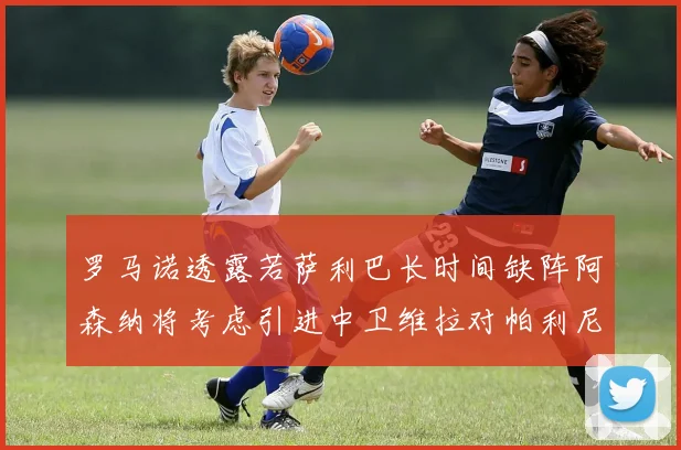 罗马诺透露若萨利巴长时间缺阵阿森纳将考虑引进中卫维拉对帕利尼亚有意