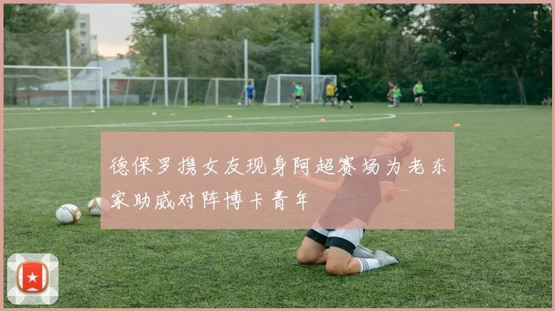 德保罗携女友现身阿超赛场为老东家助威对阵博卡青年