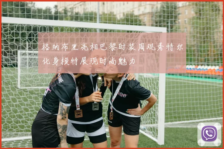 格纳布里亮相巴黎时装周观秀特尔化身模特展现时尚魅力