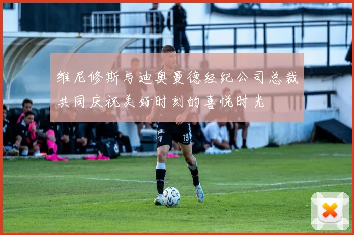 维尼修斯与迪奥曼德经纪公司总裁共同庆祝美好时刻的喜悦时光