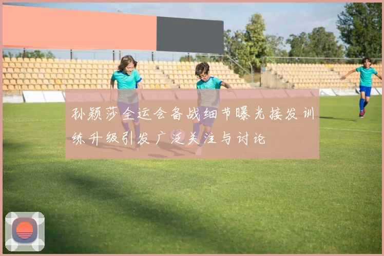 孙颖莎全运会备战细节曝光接发训练升级引发广泛关注与讨论