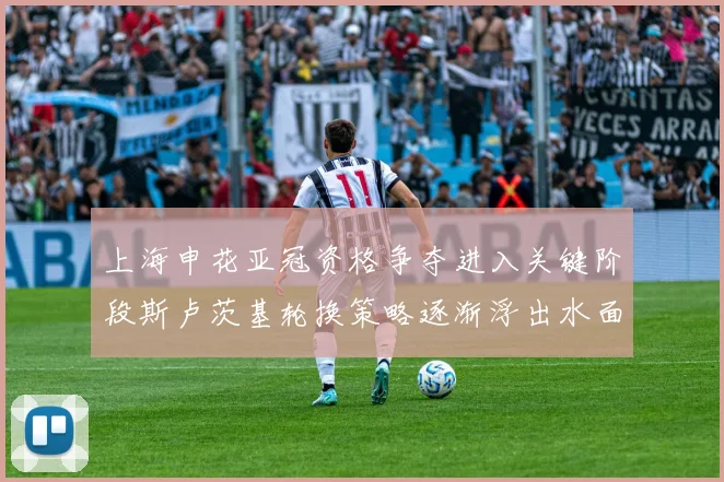 上海申花亚冠资格争夺进入关键阶段斯卢茨基轮换策略逐渐浮出水面