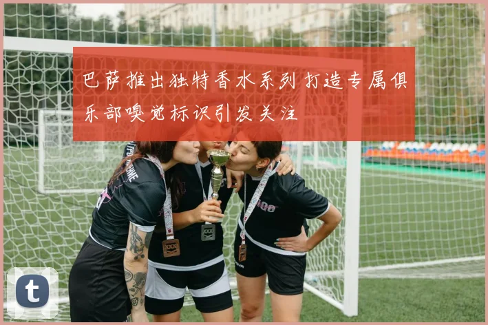 巴萨推出独特香水系列打造专属俱乐部嗅觉标识引发关注