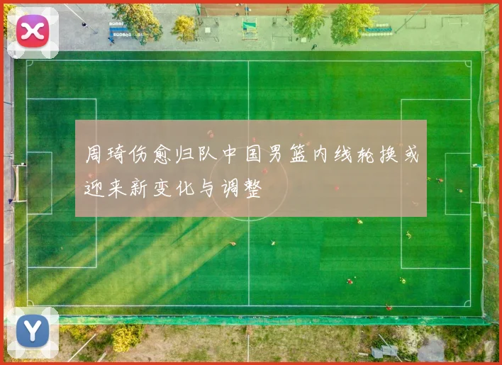 周琦伤愈归队中国男篮内线轮换或迎来新变化与调整