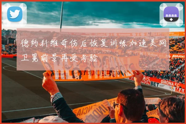 德约科维奇伤后恢复训练加速美网卫冕前景再受考验