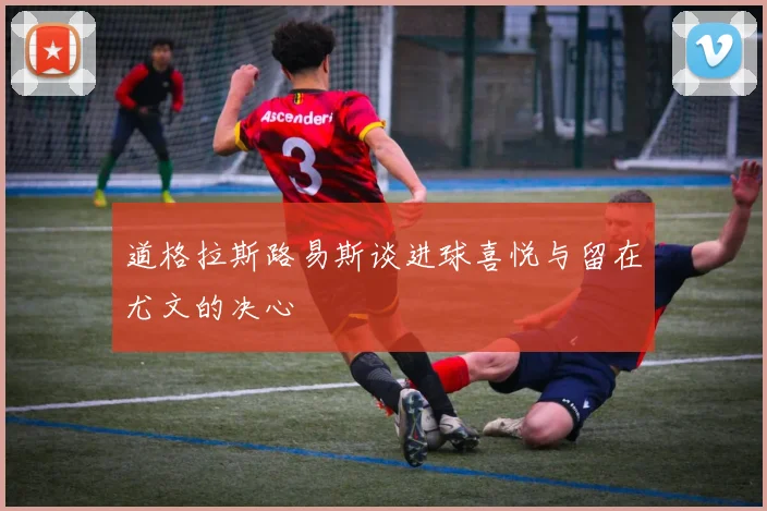 道格拉斯路易斯谈进球喜悦与留在尤文的决心