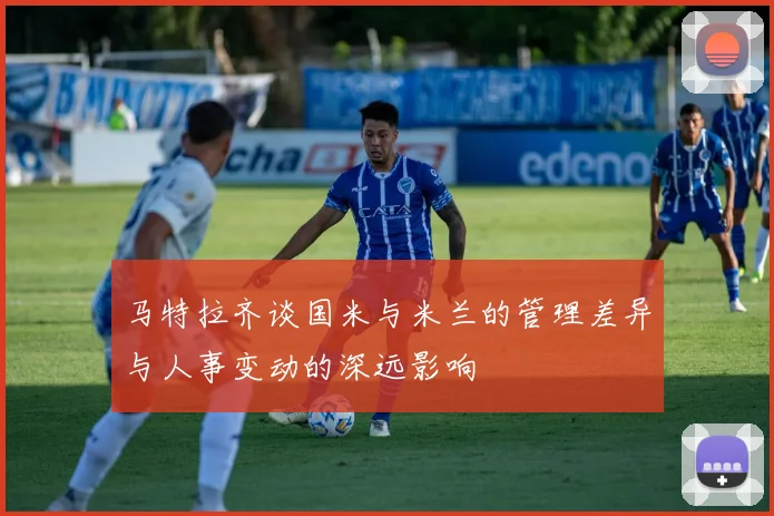 马特拉齐谈国米与米兰的管理差异与人事变动的深远影响