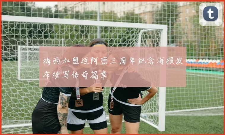 梅西加盟迈阿密三周年纪念海报发布续写传奇篇章