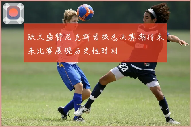 欧文盛赞尼克斯晋级总决赛期待未来比赛展现历史性时刻