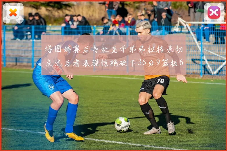 塔图姆赛后与杜克学弟弗拉格亲切交流后者表现惊艳砍下36分9篮板6助攻