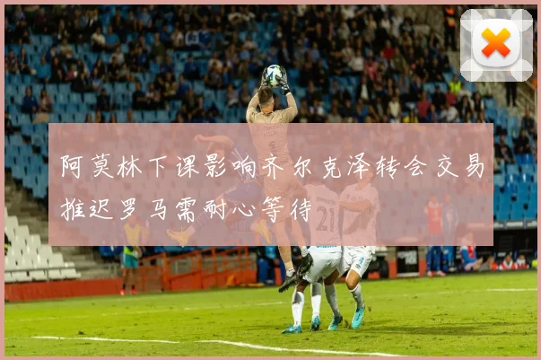 阿莫林下课影响齐尔克泽转会交易推迟罗马需耐心等待